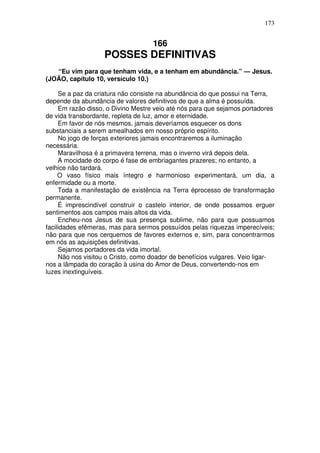 173

166

POSSES DEFINITIVAS
“Eu vim para que tenham vida, e a tenham em abundância.” — Jesus.
(JOÃO, capítulo 10, versículo 10.)
Se a paz da criatura não consiste na abundância do que possui na Terra,
depende da abundância de valores definitivos de que a alma é possuída.
Em razão disso, o Divino Mestre veio até nós para que sejamos portadores
de vida transbordante, repleta de luz, amor e eternidade.
Em favor de nós mesmos, jamais deveríamos esquecer os dons
substanciais a serem amealhados em nosso próprio espírito.
No jogo de forças exteriores jamais encontraremos a iluminação
necessária.
Maravilhosa é a primavera terrena, mas o inverno virá depois dela.
A mocidade do corpo é fase de embriagantes prazeres; no entanto, a
velhice não tardará.
O vaso físico mais íntegro e harmonioso experimentará, um dia, a
enfermidade ou a morte.
Toda a manifestação de existência na Terra éprocesso de transformação
permanente.
É imprescindível construir o castelo interior, de onde possamos erguer
sentimentos aos campos mais altos da vida.
Encheu-nos Jesus de sua presença sublime, não para que possuamos
facilidades efêmeras, mas para sermos possuídos pelas riquezas imperecíveis;
não para que nos cerquemos de favores externos e, sim, para concentrarmos
em nós as aquisições definitivas.
Sejamos portadores da vida imortal.
Não nos visitou o Cristo, como doador de benefícios vulgares. Veio ligarnos a lâmpada do coração à usina do Amor de Deus, convertendo-nos em
luzes inextinguíveis.

 