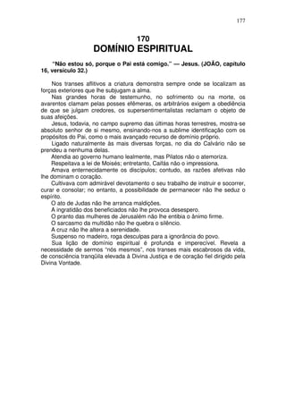 177

170

DOMÍNIO ESPIRITUAL
“Não estou só, porque o Pai está comigo.” — Jesus. (JOÃO, capítulo
16, versículo 32.)
Nos transes aflitivos a criatura demonstra sempre onde se localizam as
forças exteriores que lhe subjugam a alma.
Nas grandes horas de testemunho, no sofrimento ou na morte, os
avarentos clamam pelas posses efêmeras, os arbitrários exigem a obediência
de que se julgam credores, os supersentimentalistas reclamam o objeto de
suas afeições.
Jesus, todavia, no campo supremo das últimas horas terrestres, mostra-se
absoluto senhor de si mesmo, ensinando-nos a sublime identificação com os
propósitos do Pai, como o mais avançado recurso de domínio próprio.
Ligado naturalmente às mais diversas forças, no dia do Calvário não se
prendeu a nenhuma delas.
Atendia ao governo humano lealmente, mas Pilatos não o atemoriza.
Respeitava a lei de Moisés; entretanto, Caifás não o impressiona.
Amava enternecidamente os discípulos; contudo, as razões afetivas não
lhe dominam o coração.
Cultivava com admirável devotamento o seu trabalho de instruir e socorrer,
curar e consolar; no entanto, a possibilidade de permanecer não lhe seduz o
espírito.
O ato de Judas não lhe arranca maldições.
A ingratidão dos beneficiados não lhe provoca desespero.
O pranto das mulheres de Jerusalém não lhe entibia o ânimo firme.
O sarcasmo da multidão não lhe quebra o silêncio.
A cruz não lhe altera a serenidade.
Suspenso no madeiro, roga desculpas para a ignorância do povo.
Sua lição de domínio espiritual é profunda e imperecível. Revela a
necessidade de sermos “nós mesmos”, nos transes mais escabrosos da vida,
de consciência tranqüila elevada à Divina Justiça e de coração fiel dirigido pela
Divina Vontade.

 
