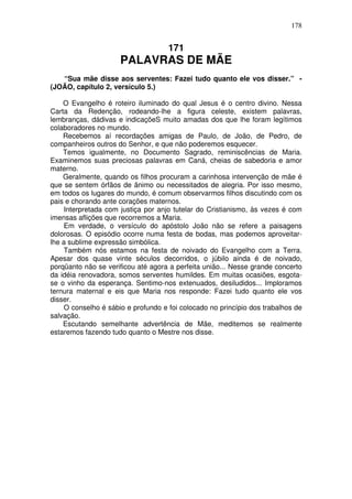 178

171

PALAVRAS DE MÃE
“Sua mãe disse aos serventes: Fazei tudo quanto ele vos disser.” (JOÃO, capítulo 2, versículo 5.)
O Evangelho é roteiro iluminado do qual Jesus é o centro divino. Nessa
Carta da Redenção, rodeando-lhe a figura celeste, existem palavras,
lembranças, dádivas e indicaçõeS muito amadas dos que lhe foram legítimos
colaboradores no mundo.
Recebemos aí recordações amigas de Paulo, de João, de Pedro, de
companheiros outros do Senhor, e que não poderemos esquecer.
Temos igualmente, no Documento Sagrado, reminiscências de Maria.
Examinemos suas preciosas palavras em Caná, cheias de sabedoria e amor
materno.
Geralmente, quando os filhos procuram a carinhosa intervenção de mãe é
que se sentem órfãos de ânimo ou necessitados de alegria. Por isso mesmo,
em todos os lugares do mundo, é comum observarmos filhos discutindo com os
pais e chorando ante corações maternos.
Interpretada com justiça por anjo tutelar do Cristianismo, às vezes é com
imensas aflições que recorremos a Maria.
Em verdade, o versículo do apóstolo João não se refere a paisagens
dolorosas. O episódio ocorre numa festa de bodas, mas podemos aproveitarlhe a sublime expressão simbólica.
Também nós estamos na festa de noivado do Evangelho com a Terra.
Apesar dos quase vinte séculos decorridos, o júbilo ainda é de noivado,
porqüanto não se verificou até agora a perfeita união... Nesse grande concerto
da idéia renovadora, somos serventes humildes. Em muitas ocasiões, esgotase o vinho da esperança. Sentimo-nos extenuados, desiludidos... Imploramos
ternura maternal e eis que Maria nos responde: Fazei tudo quanto ele vos
disser.
O conselho é sábio e profundo e foi colocado no princípio dos trabalhos de
salvação.
Escutando semelhante advertência de Mãe, meditemos se realmente
estaremos fazendo tudo quanto o Mestre nos disse.

 
