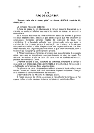 181

174
PÃO DE CADA DIA
“Dá-nos cada dia o nosso pão.” — Jesus. (LUCAS, capítulo 11,
versículo 3.)
Já pensaste no pão de cada dia?
A força de possuí-lo, em abundância, o homem costuma desvalorizá-lo, à
maneira da criatura irrefletida que somente medita na saúde, ao sobrevir a
enfermidade.
Se a maioria dos filhos da Terra estivessem àaltura de atender à gratidão
nos seus aspectos reais, bastaria o pão cotidiano para que não faltassem às
coletividades terrestres perfeitas noções da existência de Deus. Tão
magnânima é a bondade celestial que, promovendo recursos para a
manutenção dos homens, escapa à admiração das criaturas, a fim de que
compreendam melhor a vida, integrando-se nas responsabilidades que lhes
dizem respeito, nas Organizações de trabalho a que foram chamadas, com a
finalidade de realizarem o aprimoramento próprio.
O Altíssimo deixa aos homens a crença de que o pão terrestre é conquista
deles, para que se aperfeiçoem convenientemente no dom de servir. Em
verdade, no entanto, o pão de cada dia, para todas as refeições do mundo,
procede da Providência Divina.
O homem cavará o solo, espalhará as sementes, defenderá o serviço e
cooperará com a Natureza, mas a germinação, o crescimento, a florescência e
a frutificação pertencem ao Todo-Misericordioso.
No alimento de cada dia prevalece sublime ensinamento de colaboração
entre o Criador e a criatura, que raras pessoas se dispõem a observar. Esforçase o homém e o Senhor lhe concede as utilidades.
O servo trabalha e o Altíssimo lhe abençoa o suor.
É nesse processo de íntima cooperação e natural entendimento que o Pai
espera colher, um dia, os doces frutos da perfeição no espírito dos filhos.

 