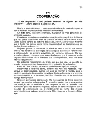 182

175

COOPERAÇÃO
“E ele respondeu: Como poderei entender se alguém me não
ensinar?” — (ATOS, capítulo 8, versículo 31.)
Desde a vinda de Jesus, o movimento de educação renovadora para o
bem é dos mais impressionantes no seio da Humanidade.
Em toda parte, ergueram-se templos, divulgaram-se livros portadores de
princípios sagrados.
Percebe-se em toda essa atividade a atuação sutil e magnânima do Mestre
que não perde ocasião de atrair as criaturas de Deus para o Infinito Amor.
Desse quadro bendito de trabalho destaca-se, porém, a cooperação fraternal
que o Cristo nos deixou, como norma imprescindível ao desdobramento da
iluminação eterna do mundo.
Ninguém guarde a presunção de elevar-se sem o auxílio dos outros,
embora não deva buscar a condição parasitária para a ascensão. Referimo-nos
à solidariedade, ao amparo proveitoso, ao concurso edificante. Os que
aprendem alguma coisa sempre se valem dos homens que já passaram, e não
seguem além se lhes falta o interesse dos contemporâneos, ainda que esse
interesse seja mínimo.
Os apóstolos necessitaram do Cristo que, por sua vez, fez questão de
prender os ensinamentos, de que era o divino emissário, às antigas leis.
Paulo de Tarso precisou de Ananias para entender a própria situação.
Observemos o versículo acima, extraido dos Atos dos Apóstolos. Filipe
achava-se despreocupado, quando um anjo do Senhor o mandou para o
caminho que descia de Jerusalém para Gaza. O discípulo atende e aí encontra
um homem que lia a Lei sem compreendê-la. E entram ambos em santificado
esforço de cooperação.
Ninguém permanece abandonado. Os mensageiros do Cristo socorrem
sempre nas estradas mais desertas. É necessário, porém, que a alma aceite a
sua condição de necessidade e não despreze o ato de aprender com
humildade, pois não devemos esquecer, através do texto evangélico, que o
mendigo de entendimento era o mordomo-mor da rainha dos etíopes,
superintendente de todos os seus tesouros. Além disso, ele ia de carro e Filipe,
a pé.

 