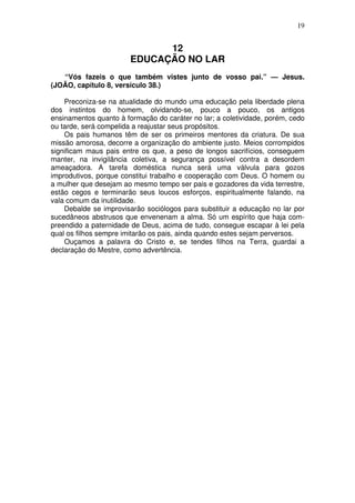 19

12
EDUCAÇÃO NO LAR
“Vós fazeis o que também vistes junto de vosso pai.” — Jesus.
(JOÃO, capítulo 8, versículo 38.)
Preconiza-se na atualidade do mundo uma educação pela liberdade plena
dos instintos do homem, olvidando-se, pouco a pouco, os antigos
ensinamentos quanto à formação do caráter no lar; a coletividade, porém, cedo
ou tarde, será compelida a reajustar seus propósitos.
Os pais humanos têm de ser os primeiros mentores da criatura. De sua
missão amorosa, decorre a organização do ambiente justo. Meios corrompidos
significam maus pais entre os que, a peso de longos sacrifícios, conseguem
manter, na invigilância coletiva, a segurança possível contra a desordem
ameaçadora. A tarefa doméstica nunca será uma válvula para gozos
improdutivos, porque constitui trabalho e cooperação com Deus. O homem ou
a mulher que desejam ao mesmo tempo ser pais e gozadores da vida terrestre,
estão cegos e terminarão seus loucos esforços, espiritualmente falando, na
vala comum da inutilidade.
Debalde se improvisarão sociólogos para substituir a educação no lar por
sucedâneos abstrusos que envenenam a alma. Só um espírito que haja compreendido a paternidade de Deus, acima de tudo, consegue escapar à lei pela
qual os filhos sempre imitarão os pais, ainda quando estes sejam perversos.
Ouçamos a palavra do Cristo e, se tendes filhos na Terra, guardai a
declaração do Mestre, como advertência.

 