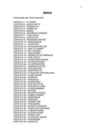 2

ÍNDICE
Interpretação dos Textos Sagrados
CAPÍTULO 1 = O TEMPO
CAPÍTULO 2 = SEGUE-ME TU
CAPÍTULO 3 = EXAMINA-TE
CAPÍTULO 4 = TRABALHO
CAPÍTULO 5 = BASES
CAPÍTULO 6 = ESFORÇO E ORAÇÃO
CAPÍTULO 7 = TUDO NOVO
CAPÍTULO 8 = JESUS VEIO
CAPÍTULO 9 = REUNIÕES CRISTÃS
CAPÍTULO 10 = MEDIUNIDADE
CAPÍTULO 11 = CONFORTO
CAPÍTULO 12 = EDUCAÇÃO NO LAR
CAPÍTULO 13 = QUE É A CARNE?
CAPÍTULO 14 = EM TI MESMO
CAPÍTULO 15 = CONVERSÃO
CAPÍTULO 16 = ENDIREITAI OS CAMINHOS
CAPÍTULO 17 = POR CRISTO
CAPÍTULO 18 = PURIFICAÇÃO ÍNTIMA
CAPÍTULO 19 = NA PROPAGANDA
CAPÍTULO 20 = O COMPANHEIRO
CAPÍTULO 21 = CAMINHOS RETOS
CAPÍTULO 22 = QUE BUSCAIS?
CAPÍTULO 23 = VIVER PELA FÉ
CAPÍTULO 24 = O TESOURO ENFERRUJADO
CAPÍTULO 25 = TENDE CALMA
CAPÍTULO 26 = PADECER
CAPÍTULO 27 = NEGÓCIOS
CAPÍTULO 28 = ESCRITORES
CAPÍTULO 29 = CONTENTAR-SE
CAPÍTULO 30 = O MUNDO E O MAL
CAPÍTULO 31 = COISAS MÍNIMAS
CAPÍTULO 32 = NUVENS
CAPÍTULO 33 = RECAPITULAÇÕES
CAPÍTULO 34 = COMER E BEBER
CAPÍTULO 35 = SEMEADURA
CAPÍTULO 36 = HERESIAS
CAPÍTULO 37 = HONRAS VÃS
CAPÍTULO 38 = PREGAÇÕES
CAPÍTULO 39 = ENTRA E COOPERA
CAPÍTULO 40 = TEMPO DE CONFIANÇA
CAPÍTULO 41 = A REGRA ÁUREA
CAPÍTULO 42 = GLÓRIA AO BEM
CAPÍTULO 43 = CONSULTAS
CAPÍTULO 44 = O CEGO DE JERICÓ
CAPÍTULO 45 = CONVERSAR
CAPÍTULO 46 = QUEM ÉS?

 