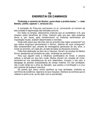 23

16
ENDIREITAI OS CAMINHOS
“Endireitai o caminho do Senhor, como disse o profeta Isaías.” — João
Batista. (JOÃO, capítulo 1, versículo 23.)
A exortação do Precursor permanece no ar, convocando os homens de
boa-vontade à regeneração das estradas comuns.
Em todos os tempos, observamos criaturas que se candidatam à fé, que
anseiam pelos benefícios do Cristo. Clamam pela sua paz, pela presença
divina e, por vezes, após transformarem os melhores sentimentos em
inquietação injusta, acabam desanimadas e vencidas.
Onde está Jesus que não lhes veio ao encontro dos rogos sucessivos? em
que esfera longínqua permanecerá o Senhor, distante de suas amarguras?
Não compreendem que, através de mensageiros generosos do seu amor, o
Cristo se encontra, em cada dia, ao lado de todos os discípulos sinceros.
Falta-lhes dedicação ao bem de si mesmos. Correm ao encalço do Mestre
Divino, desatentos ao conselho de João: “endireitai os caminhos”.
Para que alguém sinta a influência santificadora do Cristo, é preciso
retificar a estrada em que tem vivido. Muitos choram em veredas do crime,
lamentam-se nos resvaladouros do erro sistemático, invocam o céu sem o
desapego às paixões avassaladoras do campo material. Em tais condições,
não é justo dirigir-se a alma ao Salvador, que aceitou a humilhação e a cruz
sem queixas de qualquer natureza.
Se queres que Jesus venha santificar as tuas atividades, endireita os
caminhos da existência, regenera os teus impulsos. Desfaze as sombras que te
rodeiam e senti-Lo-ás, ao teu lado, com a sua bênção.

 