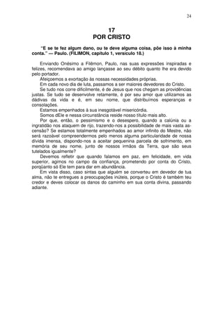 24

17
POR CRISTO
“E se te fez algum dano, ou te deve alguma coisa, põe isso à minha
conta.” — Paulo. (FILIMON, capítulo 1, versículo 18.)
Enviando Onésimo a Filêmon, Paulo, nas suas expressões inspiradas e
felizes, recomendava ao amigo lançasse ao seu débito quanto lhe era devido
pelo portador.
Afeiçoemos a exortação às nossas necessidades próprias.
Em cada novo dia de luta, passamos a ser maiores devedores do Cristo.
Se tudo nos corre dificilmente, é de Jesus que nos chegam as providências
justas. Se tudo se desenvolve retamente, é por seu amor que utilizamos as
dádivas da vida e é, em seu nome, que distribuímos esperanças e
consolações.
Estamos empenhados à sua inesgotável misericórdia.
Somos dEle e nessa circunstância reside nosso título mais alto.
Por que, então, o pessimismo e o desespero, quando a calúnia ou a
ingratidão nos ataquem de rijo, trazendo-nos a possibilidade de mais vasta ascensão? Se estamos totalmente empenhados ao amor infinito do Mestre, não
será razoável compreendermos pelo menos alguma particularidade de nossa
dívida imensa, dispondo-nos a aceitar pequenina parcela de sofrimento, em
memória de seu nome, junto de nossos irmãos da Terra, que são seus
tutelados igualmente?
Devemos refletir que quando falamos em paz, em felicidade, em vida
superior, agimos no campo da confiança, prometendo por conta do Cristo,
porqüanto só Ele tem para dar em abundância.
Em vista disso, caso sintas que alguém se converteu em devedor de tua
alma, não te entregues a preocupações inúteis, porque o Cristo é também teu
credor e deves colocar os danos do caminho em sua conta divina, passando
adiante.

 