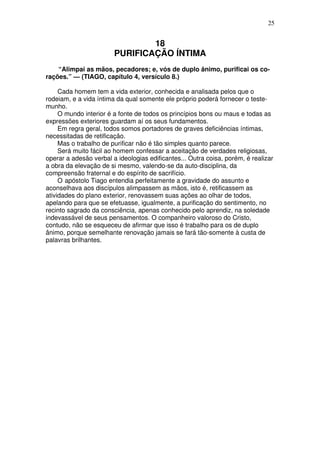 25

18
PURIFICAÇÃO ÍNTIMA
“Alimpai as mãos, pecadores; e, vós de duplo ânimo, purificai os corações.” — (TIAGO, capítulo 4, versículo 8.)
Cada homem tem a vida exterior, conhecida e analisada pelos que o
rodeiam, e a vida íntima da qual somente ele próprio poderá fornecer o testemunho.
O mundo interior é a fonte de todos os princípios bons ou maus e todas as
expressões exteriores guardam aí os seus fundamentos.
Em regra geral, todos somos portadores de graves deficiências íntimas,
necessitadas de retificação.
Mas o trabalho de purificar não é tão simples quanto parece.
Será muito fácil ao homem confessar a aceitação de verdades religiosas,
operar a adesão verbal a ideologias edificantes... Outra coisa, porém, é realizar
a obra da elevação de si mesmo, valendo-se da auto-disciplina, da
compreensão fraternal e do espírito de sacrifício.
O apóstolo Tiago entendia perfeitamente a gravidade do assunto e
aconselhava aos discípulos alimpassem as mãos, isto é, retificassem as
atividades do plano exterior, renovassem suas ações ao olhar de todos,
apelando para que se efetuasse, igualmente, a purificação do sentimento, no
recinto sagrado da consciência, apenas conhecido pelo aprendiz, na soledade
indevassável de seus pensamentos. O companheiro valoroso do Cristo,
contudo, não se esqueceu de afirmar que isso é trabalho para os de duplo
ânimo, porque semelhante renovação jamais se fará tão-somente à custa de
palavras brilhantes.

 