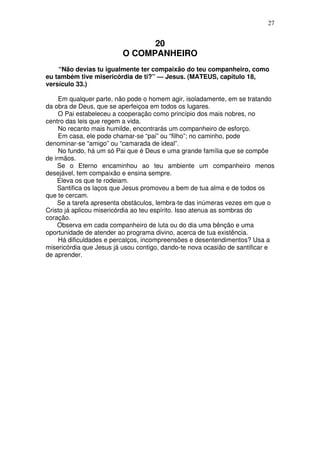 27

20
O COMPANHEIRO
“Não devias tu igualmente ter compaixão do teu companheiro, como
eu também tive misericórdia de ti?” — Jesus. (MATEUS, capítulo 18,
versículo 33.)
Em qualquer parte, não pode o homem agir, isoladamente, em se tratando
da obra de Deus, que se aperfeiçoa em todos os lugares.
O Pai estabeleceu a cooperação como princípio dos mais nobres, no
centro das leis que regem a vida.
No recanto mais humilde, encontrarás um companheiro de esforço.
Em casa, ele pode chamar-se “pai” ou “filho”; no caminho, pode
denominar-se “amigo” ou “camarada de ideal”.
No fundo, há um só Pai que é Deus e uma grande família que se compõe
de irmãos.
Se o Eterno encaminhou ao teu ambiente um companheiro menos
desejável, tem compaixão e ensina sempre.
Eleva os que te rodeiam.
Santifica os laços que Jesus promoveu a bem de tua alma e de todos os
que te cercam.
Se a tarefa apresenta obstáculos, lembra-te das inúmeras vezes em que o
Cristo já aplicou misericórdia ao teu espírito. Isso atenua as sombras do
coração.
Observa em cada companheiro de luta ou do dia uma bênção e uma
oportunidade de atender ao programa divino, acerca de tua existência.
Há dificuldades e percalços, incompreensões e desentendimentos? Usa a
misericórdia que Jesus já usou contigo, dando-te nova ocasião de santificar e
de aprender.

 