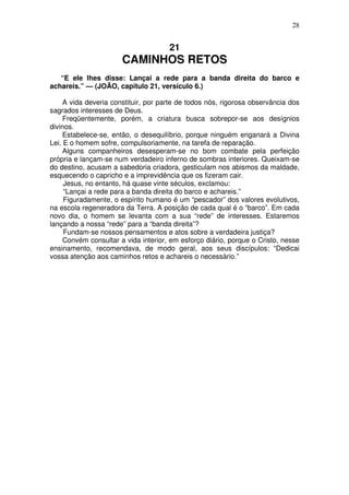 28

21

CAMINHOS RETOS
“E ele lhes disse: Lançai a rede para a banda direita do barco e
achareis.” — (JOÃO, capítulo 21, versículo 6.)
A vida deveria constituir, por parte de todos nós, rigorosa observância dos
sagrados interesses de Deus.
Freqüentemente, porém, a criatura busca sobrepor-se aos desígnios
divinos.
Estabelece-se, então, o desequilíbrio, porque ninguém enganará a Divina
Lei. E o homem sofre, compulsoriamente, na tarefa de reparação.
Alguns companheiros desesperam-se no bom combate pela perfeição
própria e lançam-se num verdadeiro inferno de sombras interiores. Queixam-se
do destino, acusam a sabedoria criadora, gesticulam nos abismos da maldade,
esquecendo o capricho e a imprevidência que os fizeram cair.
Jesus, no entanto, há quase vinte séculos, exclamou:
“Lançai a rede para a banda direita do barco e achareis.”
Figuradamente, o espírito humano é um “pescador” dos valores evolutivos,
na escola regeneradora da Terra. A posição de cada qual é o “barco”. Em cada
novo dia, o homem se levanta com a sua “rede” de interesses. Estaremos
lançando a nossa “rede” para a “banda direita”?
Fundam-se nossos pensamentos e atos sobre a verdadeira justiça?
Convém consultar a vida interior, em esforço diário, porque o Cristo, nesse
ensinamento, recomendava, de modo geral, aos seus discípulos: “Dedicai
vossa atenção aos caminhos retos e achareis o necessário.”

 