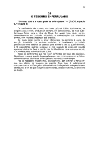 31

24
O TESOURO ENFERRUJADO
“O vosso ouro e a vossa prata se enferrujaram.” — (TIAGO, capítulo
5, versículo 3.)
Os sentimentos do homem, nas suas próprias idéias apaixonadas, se
dirigidos para o bem, produziriam sempre, em conseqüência, os mais substanciosos frutos para a obra de Deus. Em quase toda parte, porém,
desenvolvem-se ao contrário, impedindo a concretização dos propósitos
divinos, com respeito à redenção das criaturas.
De modo geral, vemos o amor interpretado tão-somente à conta de
emoção transitória dos sentidos materiais, a beneficência produzindo
perturbação entre dezenas de pessoas para atender a três ou quatro doentes,
a fé organizando guerras sectárias, o zelo sagrado da existência criando
egoísmo fulminante. Aqui, o perdão fala de dificuldades para expressar-se; ali,
a humildade pede a admiração dos outros.
Todos os sentimentos que nos foram conferidos por Deus são sagrados.
Constituem o ouro e a prata de nossa herança, mas como assevera o apóstolo,
deixamos que as dádivas se enferrujassem, no transcurso do tempo.
Faz-se necessário trabalhemos, afanosamente, por eliminar a “ferrugem”
que nos atacou os tesouros do espírito. Para isso, é indispensável
compreendamos no Evangelho a história da renúncia perfeita e do perdão sem
obstáculos, a fim de que estejamos caminhando, verdadeiramente, ao encontro
do Cristo.

 