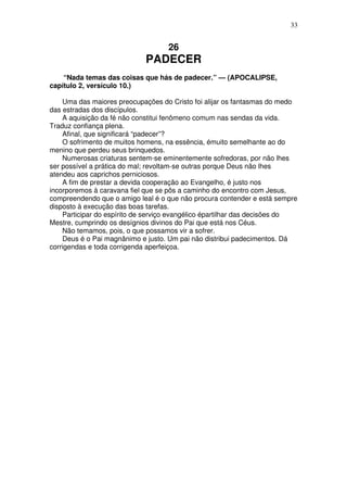 33

26

PADECER
“Nada temas das coisas que hás de padecer.” — (APOCALIPSE,
capítulo 2, versículo 10.)
Uma das maiores preocupações do Cristo foi alijar os fantasmas do medo
das estradas dos discípulos.
A aquisição da fé não constitui fenômeno comum nas sendas da vida.
Traduz confiança plena.
Afinal, que significará “padecer”?
O sofrimento de muitos homens, na essência, émuito semelhante ao do
menino que perdeu seus brinquedos.
Numerosas criaturas sentem-se eminentemente sofredoras, por não lhes
ser possível a prática do mal; revoltam-se outras porque Deus não lhes
atendeu aos caprichos perniciosos.
A fim de prestar a devida cooperação ao Evangelho, é justo nos
incorporemos à caravana fiel que se pôs a caminho do encontro com Jesus,
compreendendo que o amigo leal é o que não procura contender e está sempre
disposto à execução das boas tarefas.
Participar do espírito de serviço evangélico épartilhar das decisões do
Mestre, cumprindo os desígnios divinos do Pai que está nos Céus.
Não temamos, pois, o que possamos vir a sofrer.
Deus é o Pai magnânimo e justo. Um pai não distribui padecimentos. Dá
corrigendas e toda corrigenda aperfeiçoa.

 