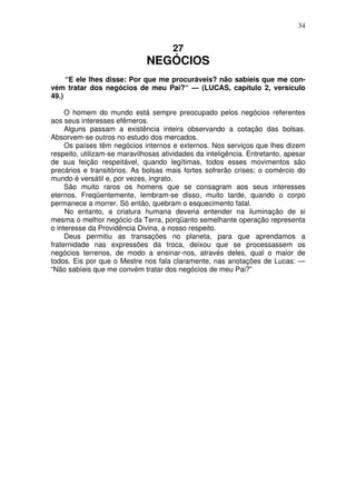 34

27

NEGÓCIOS
“E ele lhes disse: Por que me procuráveis? não sabíeis que me convém tratar dos negócios de meu Pai?“ — (LUCAS, capítulo 2, versículo
49.)
O homem do mundo está sempre preocupado pelos negócios referentes
aos seus interesses efêmeros.
Alguns passam a existência inteira observando a cotação das bolsas.
Absorvem-se outros no estudo dos mercados.
Os países têm negócios internos e externos. Nos serviços que lhes dizem
respeito, utilizam-se maravilhosas atividades da inteligência. Entretanto, apesar
de sua feição respeitável, quando legítimas, todos esses movimentos são
precários e transitórios. As bolsas mais fortes sofrerão crises; o comércio do
mundo é versátil e, por vezes, ingrato.
São muito raros os homens que se consagram aos seus interesses
eternos. Freqüentemente, lembram-se disso, muito tarde, quando o corpo
permanece a morrer. Só então, quebram o esquecimento fatal.
No entanto, a criatura humana deveria entender na iluminação de si
mesma o melhor negócio da Terra, porqüanto semelhante operação representa
o interesse da Providência Divina, a nosso respeito.
Deus permitiu as transações no planeta, para que aprendamos a
fraternidade nas expressões da troca, deixou que se processassem os
negócios terrenos, de modo a ensinar-nos, através deles, qual o maior de
todos. Eis por que o Mestre nos fala claramente, nas anotações de Lucas: —
“Não sabíeis que me convém tratar dos negócios de meu Pai?”

 