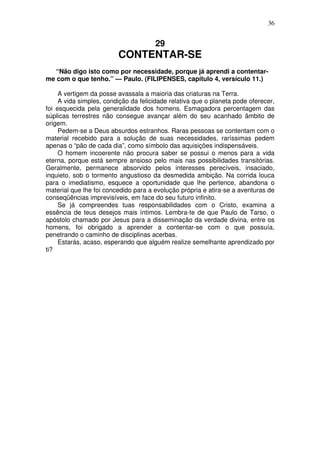 36

29

CONTENTAR-SE
“Não digo isto como por necessidade, porque já aprendi a contentarme com o que tenho.” — Paulo. (FILIPENSES, capítulo 4, versículo 11.)
A vertigem da posse avassala a maioria das criaturas na Terra.
A vida simples, condição da felicidade relativa que o planeta pode oferecer,
foi esquecida pela generalidade dos homens. Esmagadora percentagem das
súplicas terrestres não consegue avançar além do seu acanhado âmbito de
origem.
Pedem-se a Deus absurdos estranhos. Raras pessoas se contentam com o
material recebido para a solução de suas necessidades, raríssimas pedem
apenas o “pão de cada dia”, como símbolo das aquisições indispensáveis.
O homem incoerente não procura saber se possui o menos para a vida
eterna, porque está sempre ansioso pelo mais nas possibilidades transitórias.
Geralmente, permanece absorvido pelos interesses perecíveis, insaciado,
inquieto, sob o tormento angustioso da desmedida ambição. Na corrida louca
para o imediatismo, esquece a oportunidade que lhe pertence, abandona o
material que lhe foi concedido para a evolução própria e atira-se a aventuras de
conseqüências imprevisíveis, em face do seu futuro infinito.
Se já compreendes tuas responsabilidades com o Cristo, examina a
essência de teus desejos mais íntimos. Lembra-te de que Paulo de Tarso, o
apóstolo chamado por Jesus para a disseminação da verdade divina, entre os
homens, foi obrigado a aprender a contentar-se com o que possuía,
penetrando o caminho de disciplinas acerbas.
Estarás, acaso, esperando que alguém realize semelhante aprendizado por
ti?

 