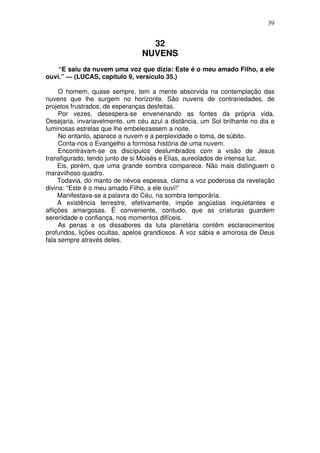 39

32
NUVENS
“E saiu da nuvem uma voz que dizia: Este é o meu amado Filho, a ele
ouvi.” — (LUCAS, capítulo 9, versículo 35.)
O homem, quase sempre, tem a mente absorvida na contemplação das
nuvens que lhe surgem no horizonte. São nuvens de contrariedades, de
projetos frustrados, de esperanças desfeitas.
Por vezes, desespera-se envenenando as fontes da própria vida.
Desejaria, invariavelmente, um céu azul a distância, um Sol brilhante no dia e
luminosas estrelas que lhe embelezassem a noite.
No entanto, aparece a nuvem e a perplexidade o toma, de súbito.
Conta-nos o Evangelho a formosa história de uma nuvem.
Encontravam-se os discípulos deslumbrados com a visão de Jesus
transfigurado, tendo junto de si Moisés e Elias, aureolados de intensa luz.
Eis, porém, que uma grande sombra comparece. Não mais distinguem o
maravilhoso quadro.
Todavia, do manto de névoa espessa, clama a voz poderosa da revelação
divina: “Este é o meu amado Filho, a ele ouvi!”
Manifestava-se a palavra do Céu, na sombra temporária.
A existência terrestre, efetivamente, impõe angústias inquietantes e
aflições amargosas. É conveniente, contudo, que as criaturas guardem
serenidade e confiança, nos momentos difíceis.
As penas e os dissabores da luta planetária contêm esclarecimentos
profundos, lições ocultas, apelos grandiosos. A voz sábia e amorosa de Deus
fala sempre através deles.

 