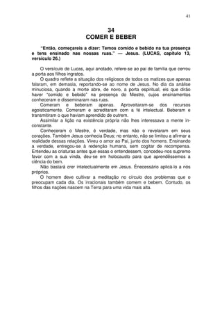 41

34
COMER E BEBER
“Então, começareis a dizer: Temos comido e bebido na tua presença
e tens ensinado nas nossas ruas.” — Jesus. (LUCAS, capítulo 13,
versículo 26.)
O versículo de Lucas, aqui anotado, refere-se ao pai de família que cerrou
a porta aos filhos ingratos.
O quadro reflete a situação dos religiosos de todos os matizes que apenas
falaram, em demasia, reportando-se ao nome de Jesus. No dia da análise
minuciosa, quando a morte abre, de novo, a porta espiritual, eis que dirão
haver “comido e bebido” na presença do Mestre, cujos ensinamentos
conheceram e disseminaram nas ruas.
Comeram e beberam apenas. Aproveitaram-se dos recursos
egoisticamente. Comeram e acreditaram com a fé intelectual. Beberam e
transmitiram o que haviam aprendido de outrem.
Assimilar a lição na existência própria não lhes interessava a mente inconstante.
Conheceram o Mestre, é verdade, mas não o revelaram em seus
corações. Também Jesus conhecia Deus; no entanto, não se limitou a afirmar a
realidade dessas relações. Viveu o amor ao Pai, junto dos homens. Ensinando
a verdade, entregou-se à redenção humana, sem cogitar de recompensa.
Entendeu as criaturas antes que essas o entendessem, concedeu-nos supremo
favor com a sua vinda, deu-se em holocausto para que aprendêssemos a
ciência do bem.
Não bastará crer intelectualmente em Jesus. Énecessário aplicá-lo a nós
próprios.
O homem deve cultivar a meditação no círculo dos problemas que o
preocupam cada dia. Os irracionais também comem e bebem. Contudo, os
filhos das nações nascem na Terra para uma vida mais alta.

 