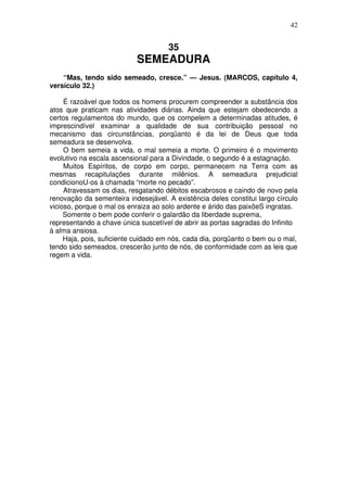 42

35

SEMEADURA
“Mas, tendo sido semeado, cresce.” — Jesus. (MARCOS, capítulo 4,
versículo 32.)
É razoável que todos os homens procurem compreender a substância dos
atos que praticam nas atividades diárias. Ainda que estejam obedecendo a
certos regulamentos do mundo, que os compelem a determinadas atitudes, é
imprescindível examinar a qualidade de sua contribuição pessoal no
mecanismo das circunstâncias, porqüanto é da lei de Deus que toda
semeadura se desenvolva.
O bem semeia a vida, o mal semeia a morte. O primeiro é o movimento
evolutivo na escala ascensional para a Divindade, o segundo é a estagnação.
Muitos Espíritos, de corpo em corpo, permanecem na Terra com as
mesmas recapitulações durante milênios. A semeadura prejudicial
condicionoU-os à chamada “morte no pecado”.
Atravessam os dias, resgatando débitos escabrosos e caindo de novo pela
renovação da sementeira indesejável. A existência deles constitui largo círculo
vicioso, porque o mal os enraiza ao solo ardente e árido das paixõeS ingratas.
Somente o bem pode conferir o galardão da liberdade suprema,
representando a chave única suscetível de abrir as portas sagradas do Infinito
à alma ansiosa.
Haja, pois, suficiente cuidado em nós, cada dia, porqüanto o bem ou o mal,
tendo sido semeados, crescerão junto de nós, de conformidade com as leis que
regem a vida.

 