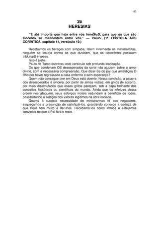 43

36
HERESIAS
“E até importa que haja entre vós hereSiaS, para que os que são
sinceros se manifestem entre vós.” — Paulo. (1ª EPÍSTOLA AOS
CORÍNTIOS, capítulo 11, versículo 19.)
Recebamos os hereges com simpatia, falem livremente os materialiStas,
ninguém se insurja contra os que duvidam, que os descrentes possuam
tribUnaiS e vozes.
Isso é justo.
Paulo de Tarso escreveu este versículo sob profunda inspiração.
Os que condenam OS desesperados da sorte não ajuizam sobre o amor
divino, com a necessária compreensão. Que dizer-Se do pai que amaldiçoa O
filho por haver regressado a casa enfermo e sem esperança?
Quem não consegue crer em Deus está doente. Nessa condição, a palavra
dos desesperados é sincera, por partir de almas vazias, em gritos de socorro,
por mais dissimulados que esses gritos pareçam, sob a capa brilhante dos
conceitos filosóficos ou científicos do mundo. Ainda que os infelizes dessa
ordem nos ataquem, seus esforços inúteis redundam a benefício de todos,
possibilitando a seleção dos valores legítimos na obra iniciada.
Quanto à suposta necessidade de ministrarmos fé aos negadores,
esqueçamos a presunção de satisfazê-los, guardando conosco a certeza de
que Deus tem muito a dar-lhes. Recebamo-los como irmãos e estejamos
convictos de que o Pai fará o resto.

 