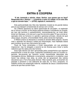 46

39

ENTRA E COOPERA
“E ele, tremendo e atônito, disse: Senhor, que queres que eu faça?
Respondeu-lhe o Senhor: — Levanta-te e entra na cidade e lá te será dito
o que te convém fazer.” — (ATOS, capítulo 9, versículo 6.)
Esta particularidade dos Atos dos Apóstolos reveste-se de grande beleza
para os que desejam compreensão do serviço com o Cristo.
Se o Mestre aparecera ao rabino apaixonado de Jerusalém, no esplendor
da luz divina e imortal, se lhe dirigira palavras diretas e inolvidáveis ao coração,
por que não terminou o esclarecimento, recomendando-lhe, ao invés disso,
entrar em Damasco, a fim de ouvir o que lhe convinha saber? É que a lei da cooperação entre os homens é o grande e generoso princípio, através do qual
Jesus segue, de perto, a Humanidade inteira, pelos canais da inspiração.
O Mestre ensina os discípulos e consola-os através deles próprios. Quanto
mais o aprendiz lhe alcança a esfera de influenciação, mais habilitado estará
para constituir-se em seu instrumento fiel e justo.
Paulo de Tarso contemplou o Cristo ressuscitado, em sua grandeza
imperecível, mas foi obrigado a socorrer-se de Ananias para iniciar a tarefa
redentora que lhe cabia junto dos homens.
Essa lição deveria ser bem aproveitada pelos companheiros que esperam
ansiosamente a morte do corpo, suplicando transferência para os mundos superiores, tão-somente por haverem ouvido maravilhosas descrições dos
mensageiros divinos. Meditando o ensinamento, perguntem a si próprios o que
fariam nas esferas mais altas, se ainda não se apropriaram dos valores
educativos que a Terra lhes pode oferecer. Mais razoável, pois, se levantem do
passado e penetrem a luta edificante de cada dia, na Terra, porqüanto, no
trabalho sincero da cooperação fraternal, receberão de Jesus o esclarecimento
acerca do que lhes convém fazer.

 
