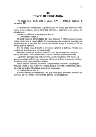47

40
TEMPO DE CONFIANÇA
“E disse-lhes: Onde está a vossa fé?” — (LUCAS, capítulo 8,
versículo 25.)
A tempestade estabelecera a perturbação no ânimo dos discípulos mais
fortes. Desorientados, ante a fúria dos elementos, socorrem-se de Jesus, em
altos brados.
Atende-os o Mestre, mas pergunta depois:
— Onde está a vossa fé?
O quadro sugere ponderações de vasto alcance. A interrogação de Jesus
indica claramente a necessidade de manutenção da confiança, quando tudo
parece obscuro e perdido. Em tais circunstâncias, surge a ocasião da fé, no
tempo que lhe é próprio.
Se há ensejo para trabalho e descanso, plantio e colheita, revelar-se-á
igualmente a confiança na hora adequada.
Ninguém exercitará otimismo, quando todas as situações se conjugam
para o bem-estar. É difícil demonstrar-se amizade nos momentos felizes.
Aguardem os discípulos, naturalmente, oportunidades de luta maior, em
que necessitarão aplicar mais extensa e intensivamente os ensinos do Senhor.
Sem isso, seria impossível aferir valores.
Na atualidade dolorosa, inúmeros companheiros invocam a cooperação
direta do Cristo. E o socorro vem sempre, porque é infinita a misericórdia celestial, mas, vencida a dificuldade, esperem a indagação:
— Onde está a vossa fé?
E outros obstáculos sobrevirão, até que o discípulo aprenda a dominar-se,
a educar-se e a vencer, serenamente, com as lições recebidas.

 