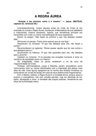 48

41

A REGRA ÁUREA
“Amarás o teu próximo como a ti mesmo.” — Jesus. (MATEUS,
capítulo 22, versículo 39.)
Incontestavelmente, muitos séculos antes da vinda do Cristo já era
ensinada no mundo a Regra Áurea, trazida por embaixadores de sua sabedoria
e misericórdia. Importa esclarecer, todavia, que semelhante princípio era
transmitido com maior ou menor exemplificação de seus expositores.
Diziam os gregos: “Não façais ao próximo o que não desejais receber
dele.”
Afirmavam os persas: “Fazei como quereis que se vos faça.”
Declaravam os chineses: “O que não desejais para vós, não façais a
outrem.”
Recomendavam os egípcios: “Deixai passar aquele que fez aos outros o
que desejava para si.”
Doutrinavam os hebreus: “O que não quiserdes para vós, não desejeis
para o próximo.”
Insistiam os romanos: “A lei gravada nos corações humanos é amar os
membros da sociedade como a si mesmo.”
Na antigüidade, todos os povos receberam a lei de ouro da
magnanimidade do Cristo.
Profetas, administradores, juizes e filósofos, porém, procederam como
instrumentos mais ou menos identificados com a inspiração dos planos mais
altos da vida. Suas figuras apagaram-se no recinto dos templos iniciáticos ou
confundiram-se na tela do tempo em vista de seus testemunhos fragmentários.
Com o Mestre, todavia, a Regra Áurea é a novidade divina, porque Jesus a
ensinou e exemplificou, não com virtudes parciais, mas em plenitude de trabalho, abnegação e amor, à claridade das praças públicas, revelando-se aos
olhos da Humanidade inteira.

 