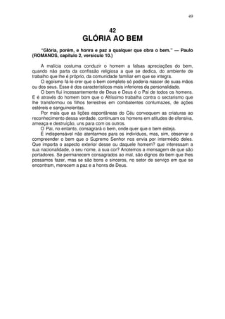 49

42

GLÓRIA AO BEM
“Glória, porém, e honra e paz a qualquer que obra o bem.” — Paulo
(ROMANOS, capítulo 2, versículo 10.)
A malícia costuma conduzir o homem a falsas apreciações do bem,
quando não parta da confissão religiosa a que se dedica, do ambiente de
trabalho que lhe é próprio, da comunidade familiar em que se integra.
O egoísmo fá-lo crer que o bem completo só poderia nascer de suas mãos
ou dos seus. Esse é dos característicos mais inferiores da personalidade.
O bem flui incessantemente de Deus e Deus é o Pai de todos os homens.
E é através do homem bom que o Altíssimo trabalha contra o sectarismo que
lhe transformou os filhos terrestres em combatentes contumazes, de ações
estéreis e sanguinolentas.
Por mais que as lições espontâneas do Céu convoquem as criaturas ao
reconhecimento dessa verdade, continuam os homens em atitudes de ofensiva,
ameaça e destruição, uns para com os outros.
O Pai, no entanto, consagrará o bem, onde quer que o bem esteja.
É indispensável não atentarmos para os indivíduos, mas, sim, observar e
compreender o bem que o Supremo Senhor nos envia por intermédio deles.
Que importa o aspecto exterior desse ou daquele homem? que interessam a
sua nacionalidade, o seu nome, a sua cor? Anotemos a mensagem de que são
portadores. Se permanecem consagrados ao mal, são dignos do bem que lhes
possamos fazer, mas se são bons e sinceros, no setor de serviço em que se
encontram, merecem a paz e a honra de Deus.

 