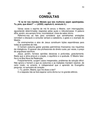 50

43

CONSULTAS
“E na lei nos mandou Moisés que tais mulheres sejam apedrejadas.
Tu, pois, que dizes?” — (JOÃO, capítulo 8, versículo 5.)
Várias vezes o espírito de má fé cercou o Mestre, com interrogações,
aguardando determinadas respostas pelas quais o ridicularizasse. A palavra
dEle, porém, era sempre firme, incontestável, cheia de sabor divino.
Referimo-nos ao fato para considerar que semelhantes anotações
convidam o discípulo a consultar sempre a sabedoria, o gesto e o exemplo do
Mestre.
Os ensinamentos e atos de Jesus constituem lições espontâneas para
todas as questões da vida.
O homem costuma gastar grandes patrimônios financeiros nos inquéritos
da inteligência. O parecer dos profissionais do direito custa, por vezes, o preço
de angustioso sacrifício.
Jesus, porém, fornece opiniões decisivas e profundas, gratuitamente.
Basta que a alma procure a oração, o equilíbrio e a quietude. O Mestre falarlhe-á na Boa Nova da Redenção.
Freqüentemente, surgem casos inesperados, problemas de solução difícil.
Não ignora o homem o que os costumes e as tradições mandam resolver, de
certo modo; no entanto, é indispensável que o aprendiz do Evangelho
pergunte, no santuário do coração:
— Tu, porém, Mestre, que me dizes a isto?
E a resposta não se fará esperar como divina luz no grande silêncio.

 