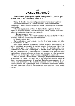 51

44

O CEGO DE JERICÓ
“Dizendo: Que queres que te faça? E ele respondeu: — Senhor, que
eu veja.” — (LUCAS, capítulo 18, versículo 41.)
O cego de Jericó é das grandes figuras dos ensinamentos evangélicos.
Informa-nos a narrativa de Lucas que o infeliz andava pelo caminho,
mendigando... Sentindo a aproximação do Mestre, põe-se a gritar, implorando
misericórdia.
Irritam-se os populares, em face de tão insistentes rogativas. Tentam
impedi-lo, recomendando-lhe calar as solicitações. Jesus, contudo, ouve-lhe a
súplica, aproxima-se dele e interroga com amor:
— Que queres que te faça?
Á frente do magnânimo dispensador dos bens divinos, recebendo liberdade
tão ampla, o pedinte sincero responde apenas isto:
— Senhor, que eu veja!
O propósito desse cego honesto e humilde deveria ser o nosso em todas
as circunstâncias da vida.
Mergulhados na carne ou fora dela, somos, às vezes, esse mendigo de
Jericó, esmolando às margens da estrada comum. Chama-nos a vida, o trabalho apela para nós, abençoa-nos a luz do conhecimento, mas
permanecemos indecisos, sem coragem de marchar para a realização elevada
que nos compete atingir. E, quando surge a oportunidade de nosso encontro
espiritual com o Cristo, além de sentirmos que o mundo se volta contra nós,
induzindo-nos àindiferença, é muito raro sabermos pedir sensatamente.
Por isso mesmo, é muito valiosa a recordação do pobrezinho mencionado
no versículo de Lucas, porqüanto não é preciso compareçamos diante do
Mestre com volumosa bagagem de rogativas. Basta lhe peçamos o dom de ver,
com a exata compreensão das particularidades do caminho evolutivo. Que o
Senhor, portanto, nos faça enxergar todos os fenómenos e situações, pessoas
e coisas, com amor e justiça, e possuiremos o necessário à nossa alegria
imortal.

 