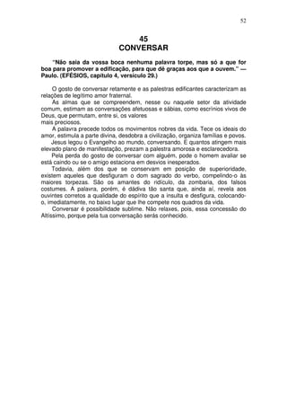 52

45
CONVERSAR
“Não saia da vossa boca nenhuma palavra torpe, mas só a que for
boa para promover a edificação, para que dê graças aos que a ouvem.” —
Paulo. (EFÉSIOS, capítulo 4, versículo 29.)
O gosto de conversar retamente e as palestras edificantes caracterizam as
relações de legítimo amor fraternal.
As almas que se compreendem, nesse ou naquele setor da atividade
comum, estimam as conversações afetuosas e sábias, como escrínios vivos de
Deus, que permutam, entre si, os valores
mais preciosos.
A palavra precede todos os movimentos nobres da vida. Tece os ideais do
amor, estimula a parte divina, desdobra a civilização, organiza famílias e povos.
Jesus legou o Evangelho ao mundo, conversando. E quantos atingem mais
elevado plano de manifestação, prezam a palestra amorosa e esclarecedora.
Pela perda do gosto de conversar com alguém, pode o homem avaliar se
está caindo ou se o amigo estaciona em desvios inesperados.
Todavia, além dos que se conservam em posição de superioridade,
existem aqueles que desfiguram o dom sagrado do verbo, compelindo-o às
maiores torpezas. São os amantes do ridículo, da zombaria, dos falsos
costumes. A palavra, porém, é dádiva tão santa que, ainda aí, revela aos
ouvintes corretos a qualidade do espírito que a insulta e desfigura, colocandoo, imediatamente, no baixo lugar que lhe compete nos quadros da vida.
Conversar é possibilidade sublime. Não relaxes, pois, essa concessão do
Altíssimo, porque pela tua conversação serás conhecido.

 