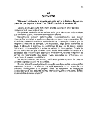 53

46
QUEM ÉS?
“Há só um Legislador e um Juiz que pode salvar e destruir. Tu, porém,
quem és, que julgas a outrem?” — (TIAGO, capítulo 4, versículo 12.)
Deveria existir, por parte do homem, grande cautela em emitir opiniões
relativamente à incorreção alheia.
Um parecer inconsciente ou leviano pode gerar desastres muito maiores
que o erro dos outros, convertido em objeto de exame.
Naturalmente existem determinadas responsabilidades que exigem
observações acuradas e pacientes daqueles a quem foram conferidas. Um
administrador necessita analisar os elementos de composição humana que lhe
integram a máquina de serviços. Um magistrado, pago pelas economias do
povo, é obrigado a examinar os problemas da paz ou da saúde sociais,
deliberando com serenidade e justiça na defesa do bem coletivo. Entretanto,
importa compreender que homens, como esses, entendendo a extensão e a
delicadeza dos seus encargos espirituais, muito sofrem, quando compelidos ao
serviço de regeneração das peças vivas, desviadas ou enfermiças, encaminhadas à sua responsabilidade.
Na estrada comum, no entanto, verifica-se grande excesso de pessoas
viciadas na precipitação e na leviandade.
Cremos seja útil a cada discípulo, quando assediado pelas considerações
insensatas, lembrar o papel exato que está representando no campo da vida
presente, interrogando a si próprio, antes de responder às indagações
tentadoras: “Será este assunto de meu interesse? Quem sou? Estarei, de fato,
em condições de julgar alguém?”

 