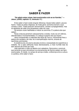 56

49

SABER E FAZER
“Se sabeis estas coisas, bem-aventurados sois se as fizerdes.” —
Jesus. (JOÃO, capítulo 13, versículo 17.)
Entre saber e fazer existe singular diferença. Quase todos sabem, poucos
fazem. Todas as seitas religiosas, de modo geral, somente ensinam o que
constitui o bem. Todas possuem serventuários, crentes e propagandistas, mas
os apóstolos de cada uma escasseiam cada vez mais.
Há sempre vozes habilitadas a indicar os caminhos. É a palavra dos que
sabem.
Raras criaturas penetram valorosamente a vereda, muita vez em silêncio,
abandonadas e incompreendidas. É o esforço supremo dos que fazem.
Jesus compreendeu a indecisão dos filhos da Terra e, transmitindo-lhes a
palavra da verdade e da vida, fez a exemplificação máxima, através de
sacrifícios culminantes.
A existência de uma teoria elevada envolve a necessidade de experiência e
trabalho. Se a ação edificante fosse desnecessária, a mais humilde tese do
bem deixaria de existir por inútil.
João assinalou a lição do Mestre com sabedoria. Demonstra o versículo
que somente os que concretizam os ensinamentos do Senhor podem ser bemaventurados. Aí reside, no campo do serviço cristão, a diferença entre a cultura
e a prática, entre saber e fazer.

 