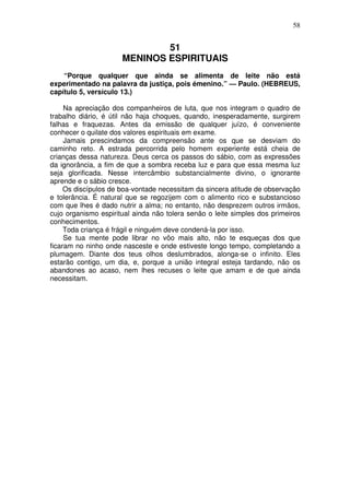 58

51
MENINOS ESPIRITUAIS
“Porque qualquer que ainda se alimenta de leite não está
experimentado na palavra da justiça, pois émenino.” — Paulo. (HEBREUS,
capítulo 5, versículo 13.)
Na apreciação dos companheiros de luta, que nos integram o quadro de
trabalho diário, é útil não haja choques, quando, inesperadamente, surgirem
falhas e fraquezas. Antes da emissão de qualquer juízo, é conveniente
conhecer o quilate dos valores espirituais em exame.
Jamais prescindamos da compreensão ante os que se desviam do
caminho reto. A estrada percorrida pelo homem experiente está cheia de
crianças dessa natureza. Deus cerca os passos do sábio, com as expressões
da ignorância, a fim de que a sombra receba luz e para que essa mesma luz
seja glorificada. Nesse intercâmbio substancialmente divino, o ignorante
aprende e o sábio cresce.
Os discípulos de boa-vontade necessitam da sincera atitude de observação
e tolerância. É natural que se regozijem com o alimento rico e substancioso
com que lhes é dado nutrir a alma; no entanto, não desprezem outros irmãos,
cujo organismo espiritual ainda não tolera senão o leite simples dos primeiros
conhecimentos.
Toda criança é frágil e ninguém deve condená-la por isso.
Se tua mente pode librar no vôo mais alto, não te esqueças dos que
ficaram no ninho onde nasceste e onde estiveste longo tempo, completando a
plumagem. Diante dos teus olhos deslumbrados, alonga-se o infinito. Eles
estarão contigo, um dia, e, porque a união integral esteja tardando, não os
abandones ao acaso, nem lhes recuses o leite que amam e de que ainda
necessitam.

 