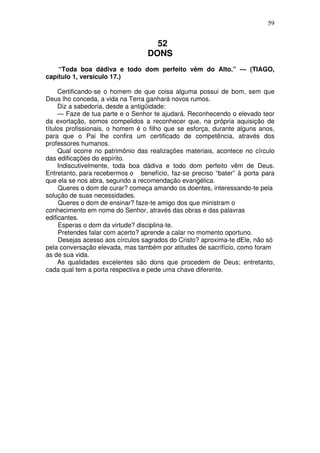 59

52
DONS
“Toda boa dádiva e todo dom perfeito vêm do Alto.” — (TIAGO,
capítulo 1, versículo 17.)
Certificando-se o homem de que coisa alguma possui de bom, sem que
Deus lho conceda, a vida na Terra ganhará novos rumos.
Diz a sabedoria, desde a antigüidade:
— Faze de tua parte e o Senhor te ajudará. Reconhecendo o elevado teor
da exortação, somos compelidos a reconhecer que, na própria aquisição de
títulos profissionais, o homem é o filho que se esforça, durante alguns anos,
para que o Pai lhe confira um certificado de competência, através dos
professores humanos.
Qual ocorre no patrimônio das realizações materiais, acontece no círculo
das edificações do espírito.
Indiscutivelmente, toda boa dádiva e todo dom perfeito vêm de Deus.
Entretanto, para recebermos o benefício, faz-se preciso “bater” à porta para
que ela se nos abra, segundo a recomendação evangélica.
Queres o dom de curar? começa amando os doentes, interessando-te pela
solução de suas necessidades.
Queres o dom de ensinar? faze-te amigo dos que ministram o
conhecimento em nome do Senhor, através das obras e das palavras
edificantes.
Esperas o dom da virtude? disciplina-te.
Pretendes falar com acerto? aprende a calar no momento oportuno.
Desejas acesso aos círculos sagrados do Cristo? aproxima-te dEle, não só
pela conversação elevada, mas também por atitudes de sacrifício, como foram
as de sua vida.
As qualidades excelentes são dons que procedem de Deus; entretanto,
cada qual tem a porta respectiva e pede uma chave diferente.

 