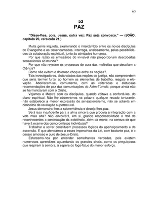 60

53

PAZ
“Disse-lhes, pois, Jesus, outra vez: Paz seja convosco.” — (JOÃO,
capítulo 20, versículo 21.)
Muita gente inquieta, examinando o intercâmbio entre os novos discípulos
do Evangelho e os desencarnados, interroga, ansiosamente, pelas possibilidades da colaboração espiritual, junto às atividades humanas.
Por que razão os emissários do invisível não proporcionam descobertas
sensacionais ao mundo?
Por que não revelam os processos de cura das moléstias que desafiam a
Ciência?
Como não evitam o doloroso choque entre as nações?
Tais investigadores, distanciados das noções de justiça, não compreendem
que seria terrível furtar ao homem os elementos de trabalho, resgate e elevação. Aborrecem-se, comumente, com as reiteradas e afetuosas
recomendações de paz das comunicações do Além-Túmulo, porque ainda não
se harmonizaram com o Cristo.
Vejamos o Mestre com os discípulos, quando voltava a confortá-los, do
plano espiritual. Não lhe observamos na palavra qualquer recado torturante,
não estabelece a menor expressão de sensacionalismo, não se adianta em
conceitos de revelação supernatural.
Jesus demonstra-lhes a sobrevivência e deseja-lhes paz.
Será isso insuficiente para a alma sincera que procura a integração com a
vida mais alta? Não envolverá, em si, grande responsabilidade o fato de
reconhecerdes a continuação da existência, além da morte, na certeza de que
haverá exame dos compromissos individuais?
Trabalhar e sofrer constituem processos lógicos do aperfeiçoamento e da
ascensão. E que atendamos a esses imperativos da Lei, com bastante paz, é o
desejo amoroso e puro de Jesus-Cristo.
Esforcemo-nos por entender semelhantes verdades, pois existem
numerosos aprendizes aguardando os grandes sinais, como os preguiçosos
que respiram à sombra, à espera do fogo-fátuo do menor esforço.

 