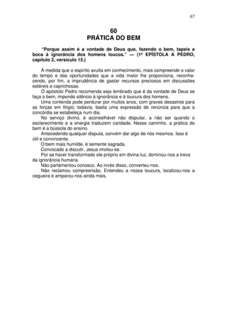 67

60
PRÁTICA DO BEM
“Porque assim é a vontade de Deus que, fazendo o bem, tapeis a
boca à ignorància dos homens loucos.” — (1ª EPÍSTOLA A PEDRO,
capítulo 2, versículo 15.)
Á medida que o espírito avulta em conhecimento, mais compreende o valor
do tempo e das oportunidades que a vida maior lhe proporciona, reconhecendo, por fim, a imprudência de gastar recursos preciosos em discussões
estéreis e caprichosas.
O apóstolo Pedro recomenda seja lembrado que é da vontade de Deus se
faça o bem, impondo silêncio à ignorância e à loucura dos homens.
Uma contenda pode perdurar por muitos anos, com graves desastres para
as forças em litígio; todavia, basta uma expressão de renúncia para que a
concórdia se estabeleça num dia.
No serviço divino, é aconselhável não disputar, a não ser quando o
esclarecimento e a energia traduzem caridade. Nesse caminho, a prática do
bem é a bússola do ensino.
Antecedendo qualquer disputa, convém dar algo de nós mesmos. Isso é
útil e convincente.
O bem mais humilde, é semente sagrada.
Convocado a discutir, Jesus imolou-se.
Por se haver transformado ele próprio em divina luz, dominou-nos a treva
da ignorância humana.
Não parlamentou conosco. Ao invés disso, converteu-nos.
Não reclamou compreensão. Entendeu a nossa loucura, localizou-nos a
cegueira e amparou-nos ainda mais.

 