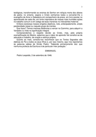 7
teológicas, transformando os ensinos do Senhor em relíquia morta dos altares
de pedra; no entanto, espera o Cristo venhamos todos a converter-lhe o
evangelho de Amor e Sabedoria em companheiro da prece, em livro escolar no
aprendizado de cada dia, em fonte inspiradora de nossas mais humildes ações
no trabalho comum e em código de boas maneiras no intercâmbio fraternal.
Embora esclareça nossos singelos objetivos, noto, antecipadamente, ampla
perplexidade nesse ou naquele grupo de crentes.
Que fazer? Temos imensas distâncias a vencer no Caminho, para adquirir a
Verdade e a Vida na significação integral.
Compreendemos o respeito devido ao Cristo, mas, pela própria
exemplificação do Mestre, sabemos que o labor do aprendiz fiel constitui-se de
adoração e trabalho, de oração e esforço próprio.
Quanto ao mais, consola-nos reconhecer que os Textos Sagrados são
dádivas do Pai a todos os seus filhos e, por isso mesmo, aqui nos reportamos
às palavras sábias de Simão Pedro: “Sabendo primeiramente isto: que
nenhuma profecia da Escritura é de particular inter pretação.”
EMMANUEL
Pedro Leopoldo, 2 de setembro de 1948.

 