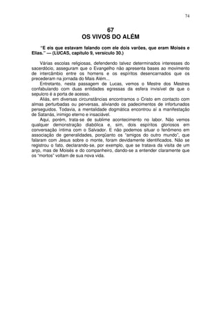 74

67
OS VIVOS DO ALÉM
“E eis que estavam falando com ele dois varões, que eram Moisés e
Elias.” — (LUCAS, capítulo 9, versículo 30.)
Várias escolas religiosas, defendendo talvez determinados interesses do
sacerdócio, asseguram que o Evangelho não apresenta bases ao movimento
de intercâmbio entre os homens e os espíritos desencarnados que os
precederam na jornada do Mais Além...
Entretanto, nesta passagem de Lucas, vemos o Mestre dos Mestres
confabulando com duas entidades egressas da esfera invisível de que o
sepulcro é a porta de acesso.
Aliás, em diversas circunstâncias encontramos o Cristo em contacto com
almas perturbadas ou perversas, aliviando os padecimentos de infortunados
perseguidos. Todavia, a mentalidade dogmática encontrou aí a manifestação
de Satanás, inimigo eterno e insaciável.
Aqui, porém, trata-se de sublime acontecimento no labor. Não vemos
qualquer demonstração diabólica e, sim, dois espíritos gloriosos em
conversação íntima com o Salvador. E não podemos situar o fenômeno em
associação de generalidades, porqüanto os “amigos do outro mundo”, que
falaram com Jesus sobre o monte, foram devidamente identificados. Não se
registrou o fato, declarando-se, por exemplo, que se tratava da visita de um
anjo, mas de Moisés e do companheiro, dando-se a entender claramente que
os “mortos” voltam de sua nova vida.

 