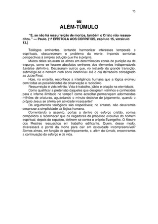 75

68

ALÉM-TÚMULO
“E, se não há ressurreição de mortos, também o Cristo não ressuscitou.” — Paulo. (1ª EPÍSTOLA AOS CORÍNTIOS, capítulo 15, versículo
13.)
Teólogos eminentes, tentando harmonizar interesses temporais e
espirituais, obscureceram o problema da morte, impondo sombrias
perspectivas à simples solução que lhe é própria.
Muitos deles situaram as almas em determinadas zonas de punição ou de
expurgo, como se fossem absolutos senhores dos elementos indispensáveis
àanálise definitiva. Declararam outros que, no instante da grande transição,
submerge-se o homem num sono indefinível até o dia derradeiro consagrado
ao Juízo Final.
Hoje, no entanto, reconhece a inteligência humana que a lógica evolveu
com todas as possibilidades de observação e raciocínio.
Ressurreição é vida infinita. Vida é trabalho, júbilo e criação na eternidade.
Como qualificar a pretensão daqueles que designam vizinhos e conhecidos
para o inferno ilimitado no tempo? como acreditar permaneçam adormecidos
milhões de criaturas, aguardando o minuto decisivo de julgamento, quando o
próprio Jesus se afirma em atividade incessante?
Os argumentos teológicos são respeitáveis; no entanto, não deveremos
desprezar a simplicidade da lógica humana.
Comentando o assunto, portas a dentro do esforço cristão, somos
compelidos a reconhecer que os negadores do processo evolutivo do homem
espiritual, depois do sepulcro, definem-se contra o próprio Evangelho. O Mestre
dos Mestres ressuscitou em trabalho edificante. Quem, desse modo,
atravessará o portal da morte para cair em ociosidade incompreensível?
Somos almas, em função de aperfeiçoamento, e, além do túmulo, encontramos
a continuação do esforço e da vida.

 