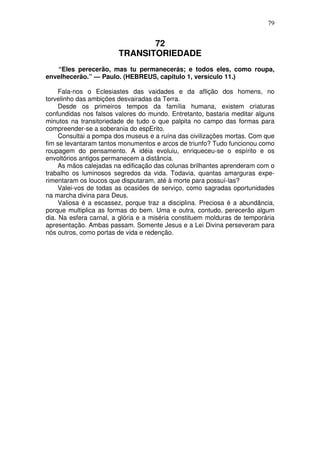 79

72
TRANSITORIEDADE
“Eles perecerão, mas tu permanecerás; e todos eles, como roupa,
envelhecerão.” — Paulo. (HEBREUS, capítulo 1, versículo 11.)
Fala-nos o Eclesiastes das vaidades e da aflição dos homens, no
torvelinho das ambições desvairadas da Terra.
Desde os primeiros tempos da família humana, existem criaturas
confundidas nos falsos valores do mundo. Entretanto, bastaria meditar alguns
minutos na transitoriedade de tudo o que palpita no campo das formas para
compreender-se a soberania do espErito.
Consultai a pompa dos museus e a ruína das civilizações mortas. Com que
fim se levantaram tantos monumentos e arcos de triunfo? Tudo funcionou como
roupagem do pensamento. A idéia evoluiu, enriqueceu-se o espírito e os
envoltórios antigos permanecem a distância.
As mãos calejadas na edificação das colunas brilhantes aprenderam com o
trabalho os luminosos segredos da vida. Todavia, quantas amarguras experimentaram os loucos que disputaram, até à morte para possuí-las?
Valei-vos de todas as ocasiões de serviço, como sagradas oportunidades
na marcha divina para Deus.
Valiosa é a escassez, porque traz a disciplina. Preciosa é a abundância,
porque multiplica as formas do bem. Uma e outra, contudo, perecerão algum
dia. Na esfera carnal, a glória e a miséria constituem molduras de temporária
apresentação. Ambas passam. Somente Jesus e a Lei Divina perseveram para
nós outros, como portas de vida e redenção.

 