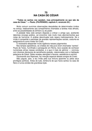 82

75
NA CASA DE CÉSAR
“Todos os santos vos saúdam, mas principalmente os que são da
casa de César.” — Paulo. (FILIPENSES, capítulo 4, versículo 22.)
Muito comum ouvirmos observações descabidas de determinados irmãos
na crença, relativamente aos companheiros chamados a tarefas mais difíceis,
entre as possibilidades do dinheiro ou do poder.
A piedade falsa está sempre disposta a criticar o amigo que, aceitando
laborioso encargo público, vai encontrar nele muito mais aborrecimentos que
notas de harmonia. A análise desvirtuada tudo repara maliciosamente. Se o
irmão é compelído a participar de grandes representações sociais, costuma-se
estigmatizá-lo como traidor do Cristo.
É necessário despender muita vigilância nesses julgamentos.
Nos tempos apostólicos, os cristãos de vida pura eram chamados “santos”.
Paulo de Tarso, humilhado e perseguido em Roma, teve ocasião de conhecer
numerosas almas nessas condições, e o que é mais de admirar — conviveu
com diversos discípulos de semelhante posição, relacionados com a habitação
palaciana de César. Deles recebeu atenções e favores, assistência e carinho.
Escrevendo aos filipenses, faz menção especial desses amigos do Cristo.
Não julgues, pois, a teu irmão pela sua fortuna aparente ou pelos seus
privilégios políticos. Antes de tudo, lembra-te de que havia santos na casa de
Nero e nunca olvides tão grandiosa lição.

 