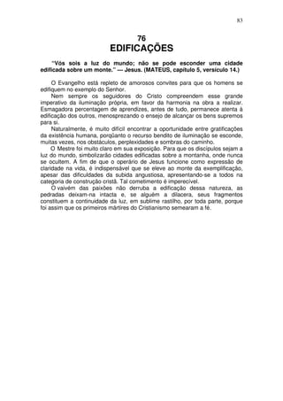 83

76

EDIFICAÇÕES
“Vós sois a luz do mundo; não se pode esconder uma cidade
edificada sobre um monte.” — Jesus. (MATEUS, capítulo 5, versículo 14.)
O Evangelho está repleto de amorosos convites para que os homens se
edifiquem no exemplo do Senhor.
Nem sempre os seguidores do Cristo compreendem esse grande
imperativo da iluminação própria, em favor da harmonia na obra a realizar.
Esmagadora percentagem de aprendizes, antes de tudo, permanece atenta à
edificação dos outros, menosprezando o ensejo de alcançar os bens supremos
para si.
Naturalmente, é muito difícil encontrar a oportunidade entre gratificações
da existência humana, porqüanto o recurso bendito de iluminação se esconde,
muitas vezes, nos obstáculos, perplexidades e sombras do caminho.
O Mestre foi muito claro em sua exposição. Para que os discípulos sejam a
luz do mundo, simbolizarão cidades edificadas sobre a montanha, onde nunca
se ocultem. A fim de que o operário de Jesus funcione como expressão de
claridade na vida, é indispensável que se eleve ao monte da exemplificação,
apesar das dificuldades da subida angustiosa, apresentando-se a todos na
categoria de construção cristã. Tal cometimento é imperecível.
O vaivém das paixôes não derruba a edificação dessa natureza, as
pedradas deixam-na intacta e, se alguém a dilacera, seus fragmentos
constituem a continuidade da luz, em sublime rastilho, por toda parte, porque
foi assim que os primeiros mártires do Cristianismo semearam a fé.

 