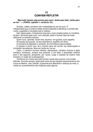 84

77
CONVÉM REFLETIR
“Mas todo homem seja pronto para ouvir, tardio para falar, tardio para
se irar.” — (TIAGO, capítulo 1, versículo 19.)
Analisar, refletir, ponderar são modalidades do ato de ouvir. É
indispensável que a criatura esteja sempre disposta a identificar o sentido das
vozes, sugestões e situações que a rodeiam.
Sem observação, é impossível executar a mais simples tarefa no ministério
do bem. Somente após ouvir, com atenção, pode o homem falar de modo
edificante na estrada evolutiva.
Quem ouve, aprende. Quem fala, doutrina. Um guarda, outro espalha.
Só aquele que guarda, na boa experiência, espalha com êxito.
O conselho do apóstolo é, portanto, de imorredoura oportunidade.
E forçoso é convir que, se o homem deve ser pronto nas observações e
comedido nas palavras, deve ser tardio em irar-se.
Certo, o caminho humano oferece, diariamente, variados motivos à ação
enérgica; entretanto, sempre que possível, é útil adiar a expressão colérica
para o dia seguinte, porqüanto, por vezes, surge a ocasião de exame mais
sensato e a razão da ira desaparece.
Tenhamos em mente que todo homem nasce para exercer uma função
definida. Ouvindo sempre, pode estar certo de que atingirá serenamente os fins
a que se destina, mas, falando, é possível que abandone o esforço ao meio, e,
irando-se, provavelmente não realizará coisa alguma.

 