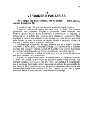 85

78

VERDADES E FANTASIAS
“Mas, porque vos digo a verdade, não me credes.” — Jesus. (JOÃO,
capítulo 8, versículo 45.)
O mundo sempre distingue ruidosamente os expositores de fantasias.
É comum observar-se, quase em toda parte, a vitória dos homens
palavrosos, que prometem milagres e maravilhas. Esses merecem das
criaturas grande crédito. Basta encobrirem a enfermidade, a fraqueza, a
ignorância ou o defeito dos homens, para receberem acatamento. Não
acontece o mesmo aos cultivadores da verdade, por mais simples que esta
seja. Através de todos os tempos, para esses últimos, a sociedade reservou a
fogueira, o veneno, a cruz, a punição implacável.
Tentando fugir à angustiosa situação espiritual que lhe é própria, inventou
o homem a “buena-dicha”, impondo, contudo, aos adivinhadores o disfarce
dourado das realidades negras e duras. O charlatão mais hábil na fabricação
de mentiras brilhantes será o senhor da clientela mais numerosa e luzida.
No intercâmbio com a esfera invisível, urge que os novos discípulos se
precatem contra os perigos desse jaez.
A técnica do elogio, a disposição de parecer melhor, o prurido de caminhar
à frente dos outros, a presunção de converter consciências alheias, são
grandes fantasias. É necessário não crer nisso. Mais razoável é compreender
que o serviço de iluminação é difícil, a principiar do esforço de regeneração de
nós mesmos. Nem sempre os amigos da verdade são aceitos. Geralmente são
considerados fanáticos ou mistificadores, mas... apesar de tudo, para a nossa
felicidade, faz-se preciso atender à verdade enquanto é tempo.

 