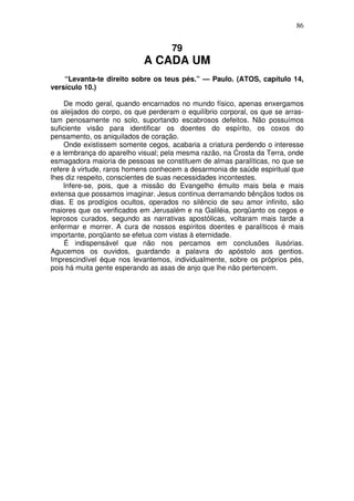 86

79

A CADA UM
“Levanta-te direito sobre os teus pés.” — Paulo. (ATOS, capítulo 14,
versículo 10.)
De modo geral, quando encarnados no mundo físico, apenas enxergamos
os aleijados do corpo, os que perderam o equilíbrio corporal, os que se arrastam penosamente no solo, suportando escabrosos defeitos. Não possuímos
suficiente visão para identificar os doentes do espírito, os coxos do
pensamento, os aniquilados de coração.
Onde existissem somente cegos, acabaria a criatura perdendo o interesse
e a lembrança do aparelho visual; pela mesma razão, na Crosta da Terra, onde
esmagadora maioria de pessoas se constituem de almas paralíticas, no que se
refere à virtude, raros homens conhecem a desarmonia de saúde espiritual que
lhes diz respeito, conscientes de suas necessidades incontestes.
Infere-se, pois, que a missão do Evangelho émuito mais bela e mais
extensa que possamos imaginar. Jesus continua derramando bênçãos todos os
dias. E os prodígios ocultos, operados no silêncio de seu amor infinito, são
maiores que os verificados em Jerusalém e na Galiléia, porqüanto os cegos e
leprosos curados, segundo as narrativas apostólicas, voltaram mais tarde a
enfermar e morrer. A cura de nossos espíritos doentes e paralíticos é mais
importante, porqüanto se efetua com vistas à eternidade.
É indispensável que não nos percamos em conclusões ilusórias.
Agucemos os ouvidos, guardando a palavra do apóstolo aos gentios.
Imprescindível éque nos levantemos, individualmente, sobre os próprios pés,
pois há muita gente esperando as asas de anjo que lhe não pertencem.

 