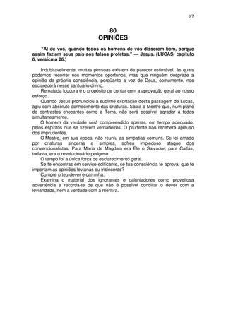 87

80
OPINIÕES
“Ai de vós, quando todos os homens de vós disserem bem, porque
assim faziam seus pais aos falsos profetas.” — Jesus. (LUCAS, capítulo
6, versículo 26.)
Indubitavelmente, muitas pessoas existem de parecer estimável, às quais
podemos recorrer nos momentos oportunos, mas que ninguém despreze a
opinião da própria consciência, porqüanto a voz de Deus, comumente, nos
esclarecerá nesse santuário divino.
Rematada loucura é o propósito de contar com a aprovação geral ao nosso
esforço.
Quando Jesus pronunciou a sublime exortação desta passagem de Lucas,
agiu com absoluto conhecimento das criaturas. Sabia o Mestre que, num plano
de contrastes chocantes como a Terra, não será possível agradar a todos
simultaneamente.
O homem da verdade será compreendido apenas, em tempo adequado,
pelos espíritos que se fizerem verdadeiros. O prudente não receberá aplauso
dos imprudentes.
O Mestre, em sua época, não reuniu as simpatias comuns. Se foi amado
por criaturas sinceras e simples, sofreu impiedoso ataque dos
convencionalistas. Para Maria de Magdala era Ele o Salvador; para Caifás,
todavia, era o revolucionário perigoso.
O tempo foi a única força de esclarecimento geral.
Se te encontras em serviço edificante, se tua consciência te aprova, que te
importam as opiniões levianas ou insinceras?
Cumpre o teu dever e caminha.
Examina o material dos ignorantes e caluniadores como proveitosa
advertência e recorda-te de que não é possível conciliar o dever com a
leviandade, nem a verdade com a mentira.

 