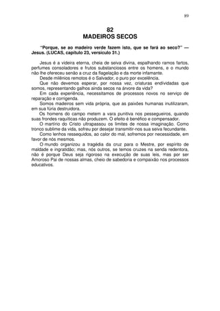 89

82
MADEIROS SECOS
“Porque, se ao madeiro verde fazem isto, que se fará ao seco?” —
Jesus. (LUCAS, capítulo 23, versículo 31.)
Jesus é a videira eterna, cheia de seiva divina, espalhando ramos fartos,
perfumes consoladores e frutos substanciosos entre os homens, e o mundo
não lhe ofereceu senão a cruz da flagelação e da morte infamante.
Desde milênios remotos é o Salvador, o puro por excelência.
Que não devemos esperar, por nossa vez, criaturas endívidadas que
somos, representando galhos ainda secos na árvore da vida?
Em cada experiência, necessitamos de processos novos no serviço de
reparação e corrigenda.
Somos madeiros sem vida própria, que as paixões humanas inutilizaram,
em sua fúria destruidora.
Os homens do campo metem a vara punitiva nos pessegueiros, quando
suas frondes raquíticas não produzem. O efeito é benéfico e compensador.
O martírio do Cristo ultrapassou os limites de nossa imaginação. Como
tronco sublime da vida, sofreu por desejar transmitir-nos sua seiva fecundante.
Como lenhos ressequidos, ao calor do mal, sofremos por necessidade, em
favor de nós mesmos.
O mundo organizou a tragédia da cruz para o Mestre, por espírito de
maldade e ingratidão; mas, nós outros, se temos cruzes na senda redentora,
não é porque Deus seja rigoroso na execução de suas leis, mas por ser
Amoroso Pai de nossas almas, cheio de sabedoria e compaixão nos processos
educativos.

 