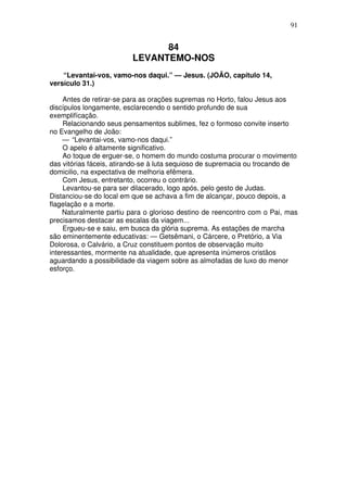 91

84
LEVANTEMO-NOS
“Levantai-vos, vamo-nos daqui.” — Jesus. (JOÃO, capítulo 14,
versículo 31.)
Antes de retirar-se para as orações supremas no Horto, falou Jesus aos
discípulos longamente, esclarecendo o sentido profundo de sua
exemplifícação.
Relacionando seus pensamentos sublimes, fez o formoso convite inserto
no Evangelho de João:
— “Levantai-vos, vamo-nos daqui.”
O apelo é altamente significativo.
Ao toque de erguer-se, o homem do mundo costuma procurar o movimento
das vitórias fáceis, atirando-se à luta sequioso de supremacia ou trocando de
domicilio, na expectativa de melhoria efêmera.
Com Jesus, entretanto, ocorreu o contrário.
Levantou-se para ser dilacerado, logo após, pelo gesto de Judas.
Distanciou-se do local em que se achava a fim de alcançar, pouco depois, a
flagelação e a morte.
Naturalmente partiu para o glorioso destino de reencontro com o Pai, mas
precisamos destacar as escalas da viagem...
Ergueu-se e saiu, em busca da glória suprema. As estações de marcha
são eminentemente educativas: — Getsêmani, o Cárcere, o Pretório, a Via
Dolorosa, o Calvário, a Cruz constituem pontos de observação muito
interessantes, mormente na atualidade, que apresenta inúmeros cristãos
aguardando a possibilidade da viagem sobre as almofadas de luxo do menor
esforço.

 