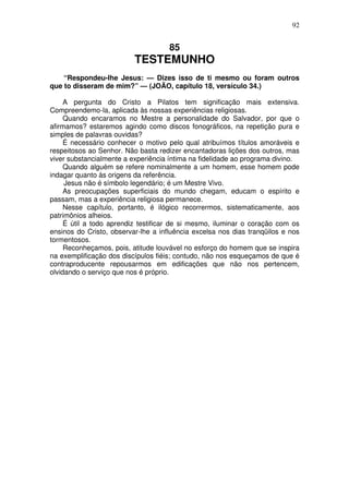 92

85

TESTEMUNHO
“Respondeu-lhe Jesus: — Dizes isso de ti mesmo ou foram outros
que to disseram de mim?” — (JOÃO, capítulo 18, versículo 34.)
A pergunta do Cristo a Pilatos tem significação mais extensiva.
Compreendemo-la, aplicada às nossas experiências religiosas.
Quando encaramos no Mestre a personalidade do Salvador, por que o
afirmamos? estaremos agindo como discos fonográficos, na repetição pura e
simples de palavras ouvidas?
É necessário conhecer o motivo pelo qual atribuímos títulos amoráveis e
respeitosos ao Senhor. Não basta redizer encantadoras lições dos outros, mas
viver substancialmente a experiência íntima na fidelidade ao programa divino.
Quando alguém se refere nominalmente a um homem, esse homem pode
indagar quanto às origens da referência.
Jesus não é símbolo legendário; é um Mestre Vivo.
As preocupações superficiais do mundo chegam, educam o espírito e
passam, mas a experiência religiosa permanece.
Nesse capítulo, portanto, é ilógico recorrermos, sistematicamente, aos
patrimônios alheios.
É útil a todo aprendiz testificar de si mesmo, iluminar o coração com os
ensinos do Cristo, observar-lhe a influência excelsa nos dias tranqüilos e nos
tormentosos.
Reconheçamos, pois, atitude louvável no esforço do homem que se inspira
na exemplificação dos discípulos fiéis; contudo, não nos esqueçamos de que é
contraproducente repousarmos em edificações que não nos pertencem,
olvidando o serviço que nos é próprio.

 
