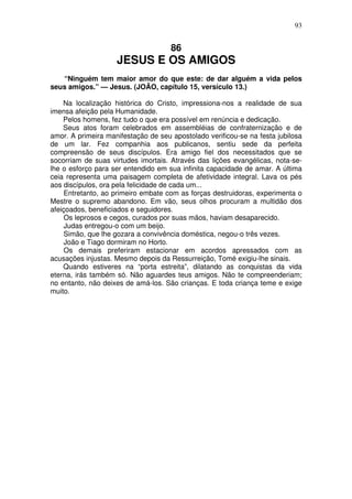 93

86

JESUS E OS AMIGOS
“Ninguém tem maior amor do que este: de dar alguém a vida pelos
seus amigos.” — Jesus. (JOÃO, capítulo 15, versículo 13.)
Na localização histórica do Cristo, impressiona-nos a realidade de sua
imensa afeição pela Humanidade.
Pelos homens, fez tudo o que era possível em renúncia e dedicação.
Seus atos foram celebrados em assembléias de confraternização e de
amor. A primeira manifestação de seu apostolado verificou-se na festa jubilosa
de um lar. Fez companhia aos publicanos, sentiu sede da perfeita
compreensão de seus discípulos. Era amigo fiel dos necessitados que se
socorriam de suas virtudes imortais. Através das lições evangélicas, nota-selhe o esforço para ser entendido em sua infinita capacidade de amar. A última
ceia representa uma paisagem completa de afetividade integral. Lava os pés
aos discípulos, ora pela felicidade de cada um...
Entretanto, ao primeiro embate com as forças destruidoras, experimenta o
Mestre o supremo abandono. Em vão, seus olhos procuram a multidão dos
afeiçoados, beneficiados e seguidores.
Os leprosos e cegos, curados por suas mãos, haviam desaparecido.
Judas entregou-o com um beijo.
Simão, que lhe gozara a convivência doméstica, negou-o três vezes.
João e Tiago dormiram no Horto.
Os demais preferiram estacionar em acordos apressados com as
acusações injustas. Mesmo depois da Ressurreição, Tomé exigiu-lhe sinais.
Quando estiveres na “porta estreita”, dilatando as conquistas da vida
eterna, irás também só. Não aguardes teus amigos. Não te compreenderiam;
no entanto, não deixes de amá-los. São crianças. E toda criança teme e exige
muito.

 