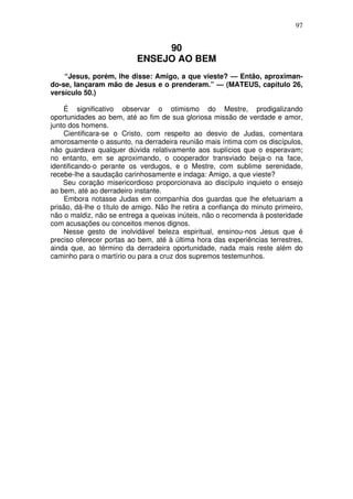 97

90
ENSEJO AO BEM
“Jesus, porém, lhe disse: Amigo, a que vieste? — Então, aproximando-se, lançaram mão de Jesus e o prenderam.” — (MATEUS, capítulo 26,
versículo 50.)
É significativo observar o otimismo do Mestre, prodigalizando
oportunidades ao bem, até ao fim de sua gloriosa missão de verdade e amor,
junto dos homens.
Cientificara-se o Cristo, com respeito ao desvio de Judas, comentara
amorosamente o assunto, na derradeira reunião mais íntima com os discípulos,
não guardava qualquer dúvida relativamente aos suplícios que o esperavam;
no entanto, em se aproximando, o cooperador transviado beija-o na face,
identificando-o perante os verdugos, e o Mestre, com sublime serenidade,
recebe-lhe a saudação carinhosamente e indaga: Amigo, a que vieste?
Seu coração misericordioso proporcionava ao discípulo inquieto o ensejo
ao bem, até ao derradeiro instante.
Embora notasse Judas em companhia dos guardas que lhe efetuariam a
prisão, dá-lhe o título de amigo. Não lhe retira a confiança do minuto primeiro,
não o maldiz, não se entrega a queixas inúteis, não o recomenda à posteridade
com acusações ou conceitos menos dignos.
Nesse gesto de inolvidável beleza espiritual, ensinou-nos Jesus que é
preciso oferecer portas ao bem, até à última hora das experiências terrestres,
ainda que, ao término da derradeira oportunidade, nada mais reste além do
caminho para o martírio ou para a cruz dos supremos testemunhos.

 