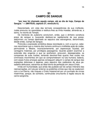 98

91
CAMPO DE SANGUE
“por isso foi chamado aquele campo, até ao dia de hoje, Campo de
Sangue.” — (MATEUS, capítulo 27, versículo 8.)
Desorientado, em vista das terríveis conseqüências de sua irreflexão,
Judas procurou os sacerdotes e restituiu-lhes as trinta moedas, atirando-as, a
esmo, no recinto do Templo.
Os mentores do Judaísmo concluíram, então, que o dinheiro constituía
preço de sangue e, buscando desfazer-se rapidamente de sua posse,
adquiriram um campo destinado ao sepulcro dos estrangeiros, denominado,
desde então, Campo de Sangue.
Profunda a expressão simbólica dessa recordação e, com a sua luz, cabenos reconhecer que a maioria dos homens continua a irrefletida ação de Judas,
permutando o Mestre, inconscientemente, por esperanças injustas, por
vantagens materiais, por privilégios passageiros. Quando podem examinar a
extensão dos enganos a que se acolheram, procuram, desesperados, os
comparsas de suas ilusões, tentando devolver-lhes quanto lhes coube nos
criminosos movimentos em que se comprometeram na luta humana; todavia,
com esses frutos amargos apenas conseguem adquirir o campo de sangue das
expiações dolorosas e ásperas, para sepulcro dos cadáveres de seus pesadelos delituosos, estranhos ao ideal divino da perfeição em Jesus-Cristo.
Irmão em humanidade, que ainda não pudeste sair do campo milenário das
reencarnações, em luta por enterrar os pretéritos crimes que não se coadunam
com a Lei Eterna, não troques o Cristo Imperecível por um punhado de cinzas
misérrimas, porque, do contrário, continuarás circunscrito à região escura da
carne sangrenta.

 