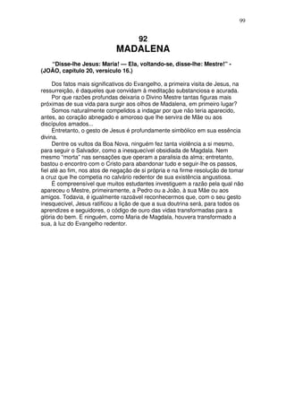99

92

MADALENA
“Disse-lhe Jesus: Maria! — Ela, voltando-se, disse-lhe: Mestre!” (JOÃO, capítulo 20, versículo 16.)
Dos fatos mais significativos do Evangelho, a primeira visita de Jesus, na
ressurreição, é daqueles que convidam à meditação substanciosa e acurada.
Por que razões profundas deixaria o Divino Mestre tantas figuras mais
próximas de sua vida para surgir aos olhos de Madalena, em primeiro lugar?
Somos naturalmente compelidos a indagar por que não teria aparecido,
antes, ao coração abnegado e amoroso que lhe servira de Mãe ou aos
discípulos amados...
Entretanto, o gesto de Jesus é profundamente simbólico em sua essência
divina.
Dentre os vultos da Boa Nova, ninguém fez tanta violência a si mesmo,
para seguir o Salvador, como a inesquecível obsidiada de Magdala. Nem
mesmo “morta” nas sensações que operam a paralisia da alma; entretanto,
bastou o encontro com o Cristo para abandonar tudo e seguir-lhe os passos,
fiel até ao fim, nos atos de negação de si própria e na firme resolução de tomar
a cruz que lhe competia no calvário redentor de sua existência angustiosa.
É compreensível que muitos estudantes investiguem a razão pela qual não
apareceu o Mestre, primeiramente, a Pedro ou a João, à sua Mãe ou aos
amigos. Todavia, é igualmente razoável reconhecermos que, com o seu gesto
inesquecivel, Jesus ratificou a lição de que a sua doutrina será, para todos os
aprendizes e seguidores, o código de ouro das vidas transformadas para a
glória do bem. E ninguém, como Maria de Magdala, houvera transformado a
sua, à luz do Evangelho redentor.

 